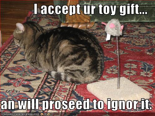 I accept ur toy gift...  an will proseed to ignor it.