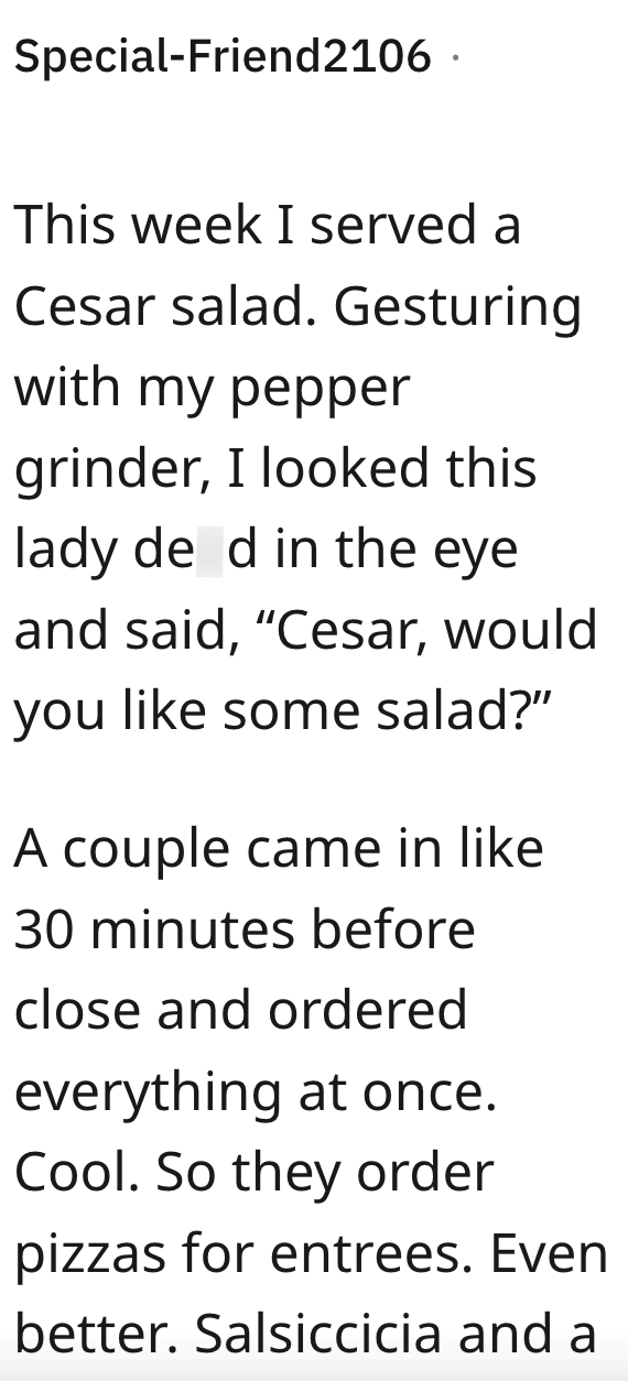 Special-Friend2106. This week I served a Cesar salad. Gesturing with my pepper grinder, I looked this lady de d in the eye and said, "Cesar, would you like some salad?" A couple came in like 30 minutes before close and ordered everything at once. Cool. So they order pizzas for entrees. Even better. Salsiccicia and a