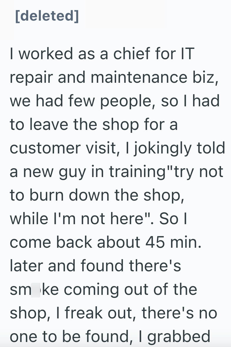 [deleted] I worked as a chief for IT repair and maintenance biz, we had few people, so I had to leave the shop for a customer visit, I jokingly told a new guy in training"try not to burn down the shop, while I'm not here". So I come back about 45 min. later and found there's smoke coming out of the shop, I freak out, there's no one to be found, I grabbed