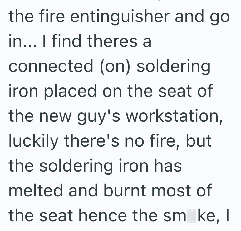 the fire entinguisher and go in... I find theres a connected (on) soldering iron placed on the seat of the new guy's workstation, luckily there's no fire, but the soldering iron has melted and burnt most of the seat hence the sm ke, I