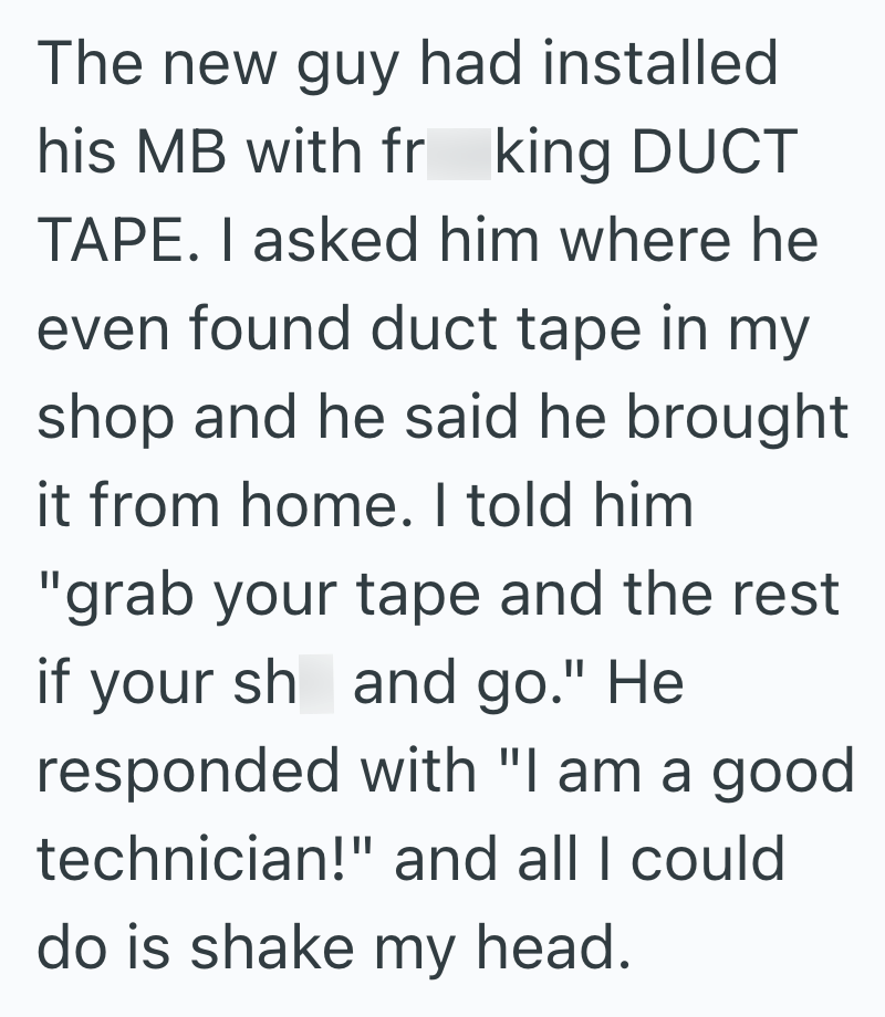 The new guy had installed his MB with fr king DUCT TAPE. I asked him where he even found duct tape in my shop and he said he brought it from home. I told him "grab your tape and the rest if your sh and go." He responded with "I am a good technician!" and all I could do is shake my head.