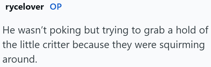 rycelover OP He wasn't poking but trying to grab a hold of the little critter because they were squirming around.