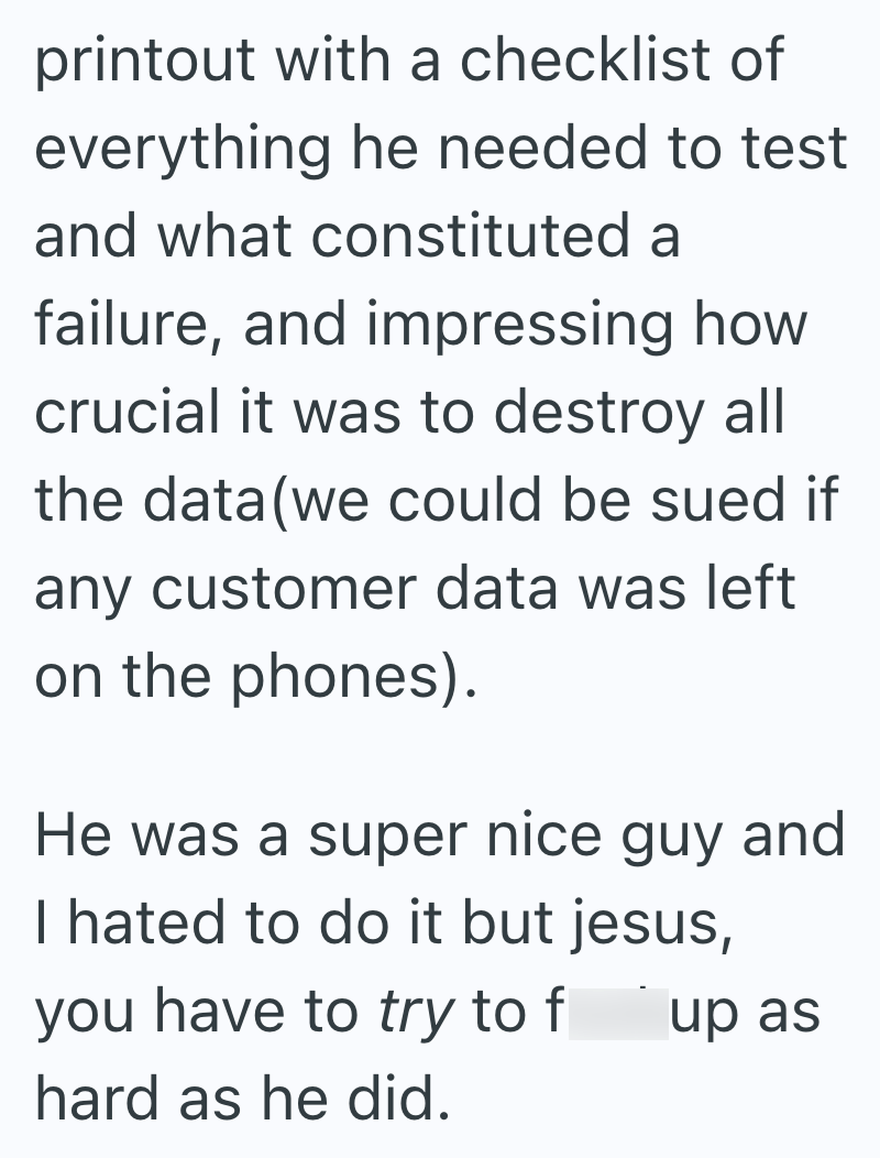 printout with a checklist of everything he needed to test and what constituted a failure, and impressing how crucial it was to destroy all the data(we could be sued if any customer data was left on the phones). He was a super nice guy and I hated to do it but jesus, you have to try to f up as hard as he did.