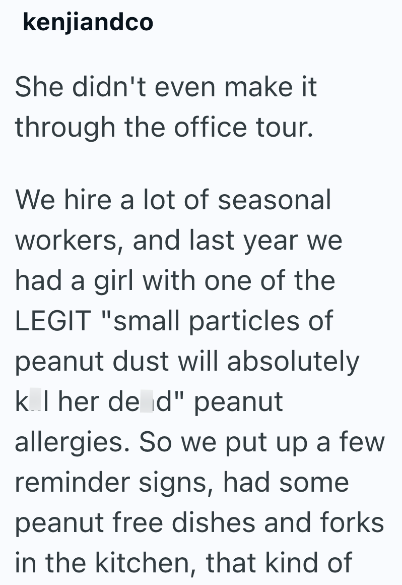 kenjiandco She didn't even make it through the office tour. We hire a lot of seasonal workers, and last year we had a girl with one of the LEGIT "small particles of peanut dust will absolutely kill her dead" peanut allergies. So we put up a few reminder signs, had some peanut free dishes and forks in the kitchen, that kind of