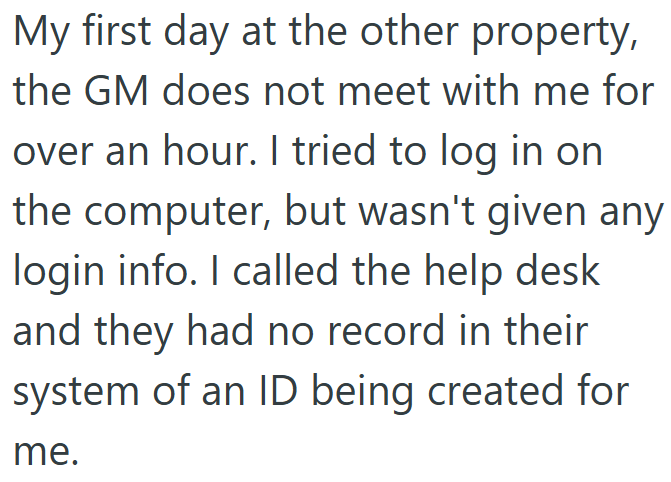 My first day at the other property, the GM does not meet with me for over an hour. I tried to log in on the computer, but wasn't given any login info. I called the help desk and they had no record in their system of an ID being created for me.