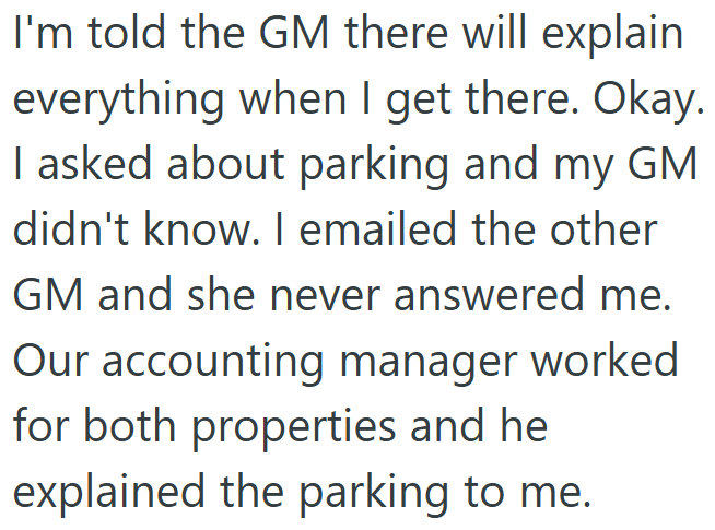 I'm told the GM there will explain everything when I get there. Okay. I asked about parking and my GM didn't know. I emailed the other GM and she never answered me. Our accounting manager worked for both properties and he explained the parking to me.