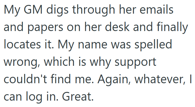 My GM digs through her emails and papers on her desk and finally locates it. My name was spelled wrong, which is why support couldn't find me. Again, whatever, I can log in. Great.