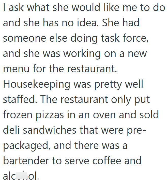 I ask what she would like me to do and she has no idea. She had someone else doing task force, and she was working on a new menu for the restaurant. Housekeeping was pretty well staffed. The restaurant only put frozen pizzas in an oven and sold deli sandwiches that were pre- packaged, and there was a bartender to serve coffee and alcohol.