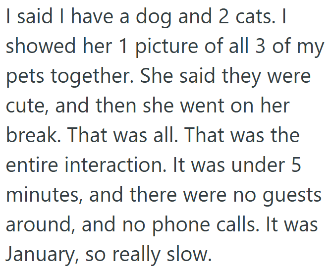 I said I have a dog and 2 cats. I showed her 1 picture of all 3 of my pets together. She said they were cute, and then she went on her break. That was all. That was the entire interaction. It was under 5 minutes, and there were no guests around, and no phone calls. It was January, so really slow.