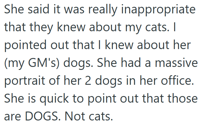 She said it was really inappropriate that they knew about my cats. I pointed out that I knew about her (my GM's) dogs. She had a massive portrait of her 2 dogs in her office. She is quick to point out that those are DOGS. Not cats.