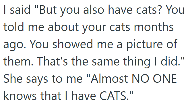 I said "But you also have cats? You told me about your cats months ago. You showed me a picture of them. That's the same thing I did." She says to me "Almost NO ONE knows that I have CATS."
