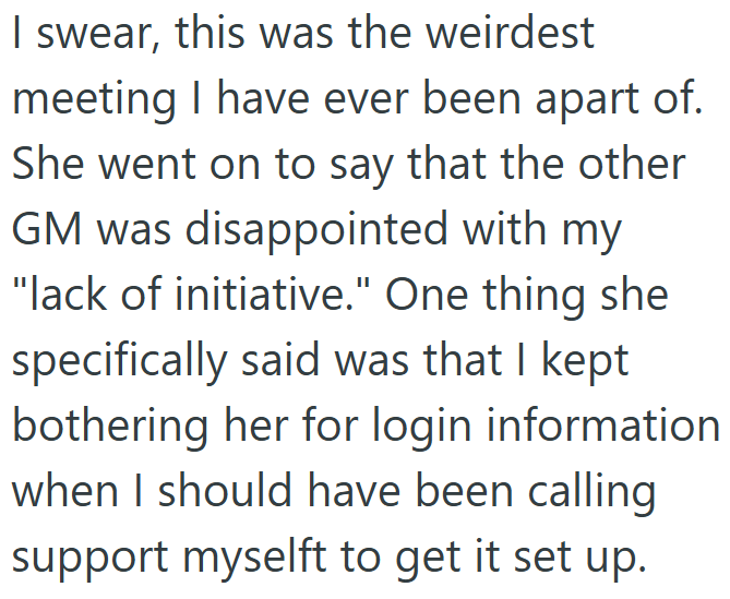 I swear, this was the weirdest meeting I have ever been apart of. She went on to say that the other GM was disappointed with my "lack of initiative." One thing she specifically said was that I kept bothering her for login information when I should have been calling support myselft to get it set up.