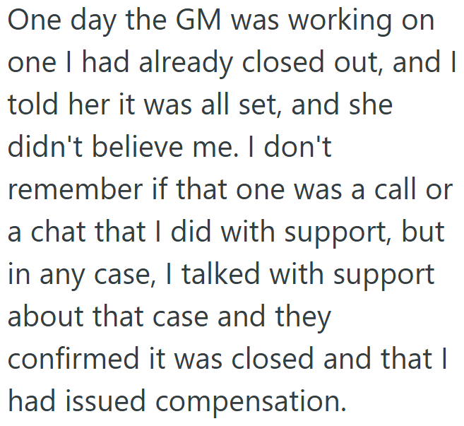 One day the GM was working on one I had already closed out, and I told her it was all set, and she didn't believe me. I don't remember if that one was a call or a chat that I did with support, but in any case, I talked with support about that case and they confirmed it was closed and that I had issued compensation.