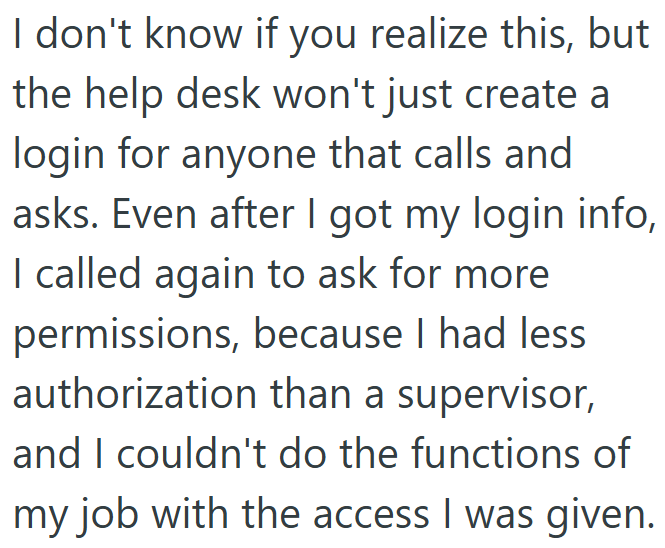 I don't know if you realize this, but the help desk won't just create a login for anyone that calls and asks. Even after I got my login info, I called again to ask for more permissions, because I had less authorization than a supervisor, and I couldn't do the functions of my job with the access I was given.