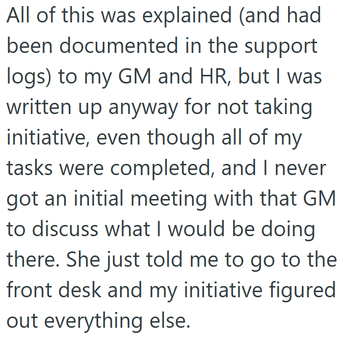 All of this was explained (and had been documented in the support logs) to my GM and HR, but I was written up anyway for not taking initiative, even though all of my tasks were completed, and I never got an initial meeting with that GM to discuss what I would be doing there. She just told me to go to the front desk and my initiative figured out everything else.
