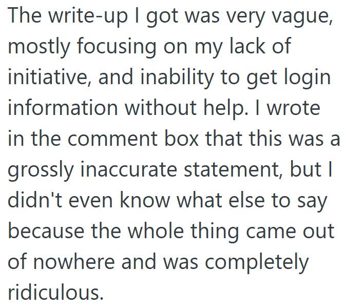 The write-up I got was very vague, mostly focusing on my lack of initiative, and inability to get login information without help. I wrote in the comment box that this was a grossly inaccurate statement, but I didn't even know what else to say because the whole thing came out of nowhere and was completely ridiculous.