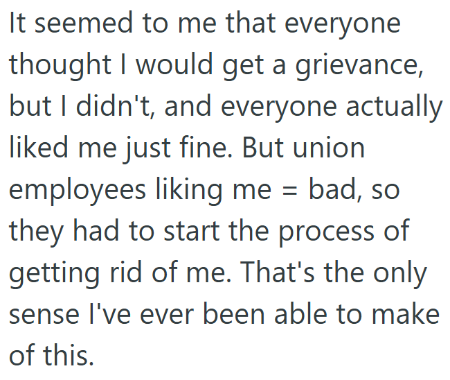 It seemed to me that everyone thought I would get a grievance, but I didn't, and everyone actually liked me just fine. But union employees liking me = bad, so they had to start the process of getting rid of me. That's the only sense I've ever been able to make of this.