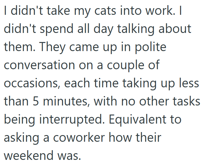 I didn't take my cats into work. I didn't spend all day talking about them. They came up in polite conversation on a couple of occasions, each time taking up less than 5 minutes, with no other tasks being interrupted. Equivalent to asking a coworker how their weekend was.
