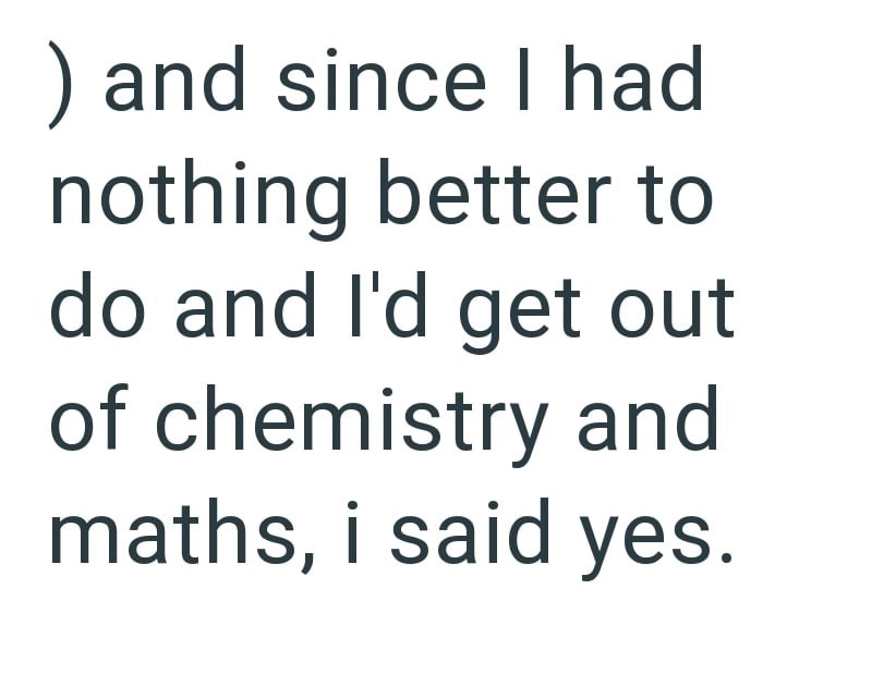 ) and since I had nothing better to do and I'd get out of chemistry and maths, i said yes.