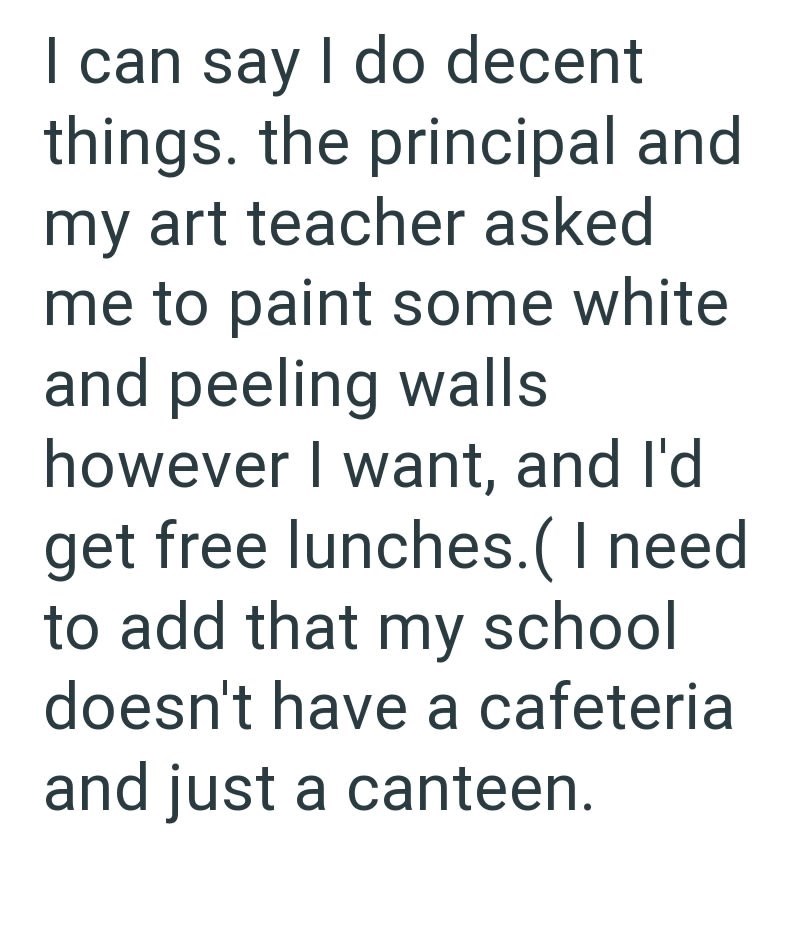 I can say I do decent things. the principal and my art teacher asked me to paint some white and peeling walls however I want, and I'd get free lunches. ( I need to add that my school doesn't have a cafeteria and just a canteen.