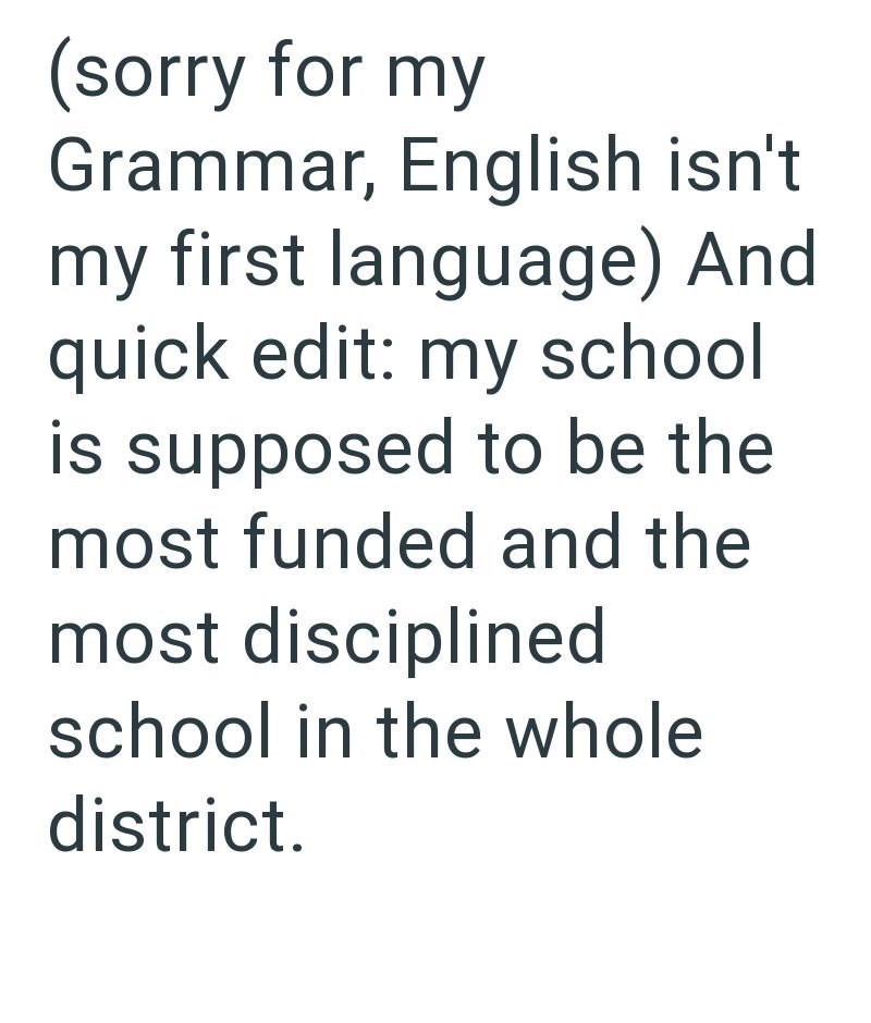 (sorry for my Grammar, English isn't my first language) And quick edit: my school is supposed to be the most funded and the most disciplined school in the whole district.