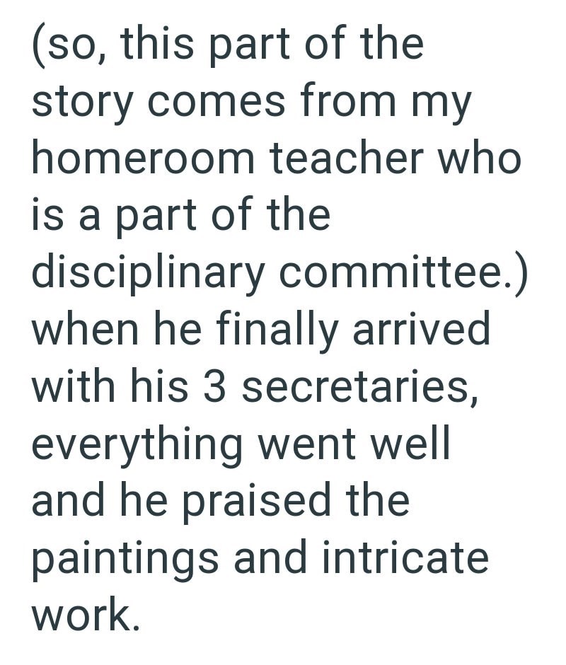 (so, this part of the story comes from my homeroom teacher who is a part of the disciplinary committee.) when he finally arrived with his 3 secretaries, everything went well and he praised the paintings and intricate work.