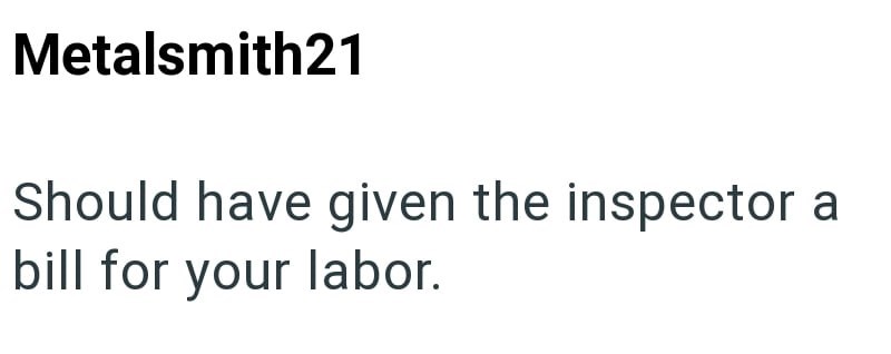 Metalsmith21 Should have given the inspector a bill for your labor.