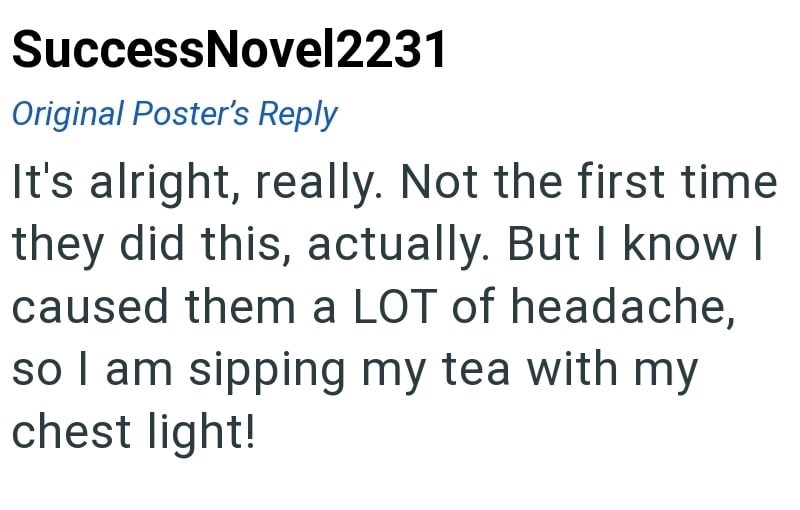 Success Novel2231 Original Poster's Reply It's alright, really. Not the first time they did this, actually. But I know I caused them a LOT of headache, so I am sipping my tea with my chest light!