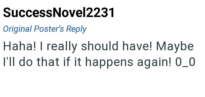 Success Novel2231 Original Poster's Reply Haha! I really should have! Maybe I'll do that if it happens again! 0_0