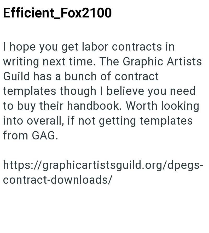 Efficient_Fox2100 I hope you get labor contracts in writing next time. The Graphic Artists Guild has a bunch of contract templates though I believe you need to buy their handbook. Worth looking into overall, if not getting templates from GAG. https://graphicartistsguild.org/dpegs- contract-downloads/
