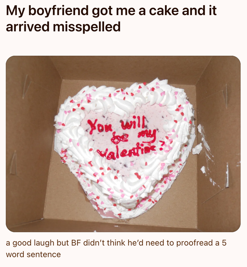 My boyfriend got me a cake and it arrived misspelled You will be my Valentine? a good laugh but BF didn't think he'd need to proofread a 5 word sentence