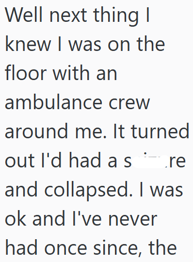 Well next thing I knew I was on the floor with an ambulance crew around me. It turned out I'd had as re and collapsed. I was ok and I've never had once since, the