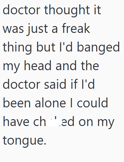 doctor thought it was just a freak thing but I'd banged my head and the doctor said if I'd been alone I could have ched on my tongue.