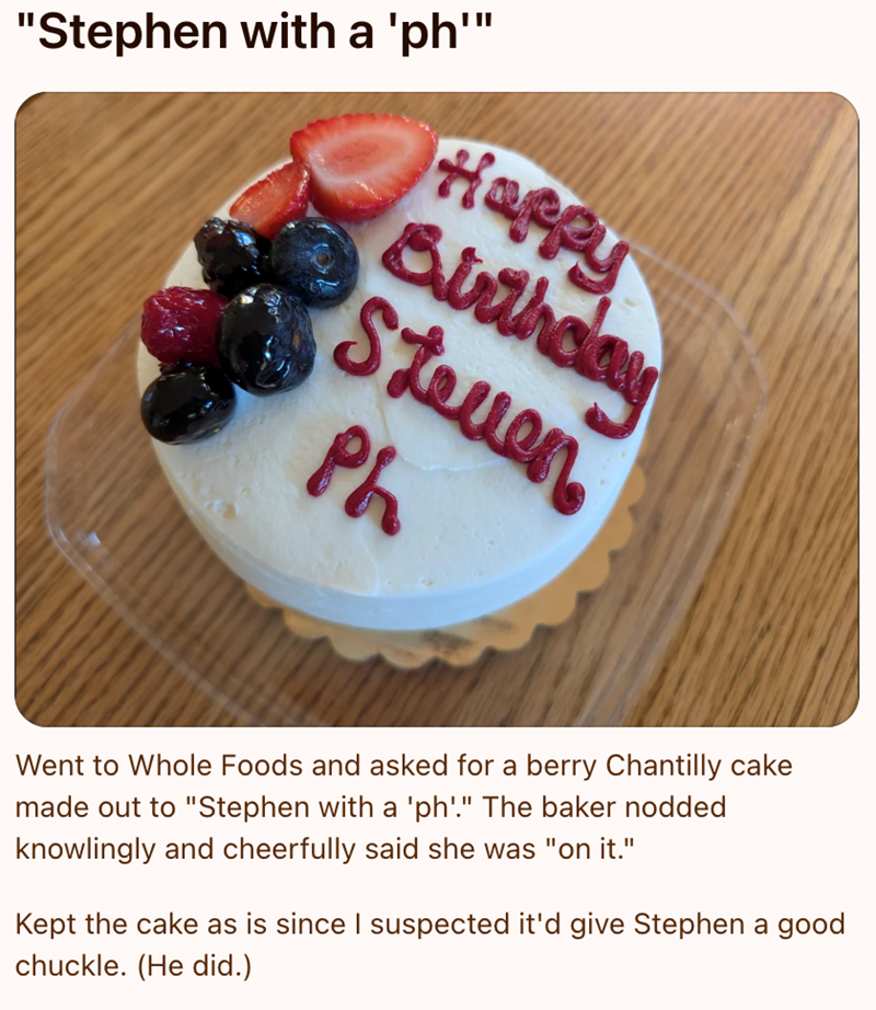 "Stephen with a 'ph'" Happy Birthday Steven Ph Went to Whole Foods and asked for a berry Chantilly cake made out to "Stephen with a 'ph'." The baker nodded knowlingly and cheerfully said she was "on it." Kept the cake as is since I suspected it'd give Stephen a good chuckle. (He did.)