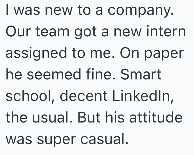 I was new to a company. Our team got a new intern assigned to me. On paper he seemed fine. Smart school, decent LinkedIn, the usual. But his attitude was super casual.
