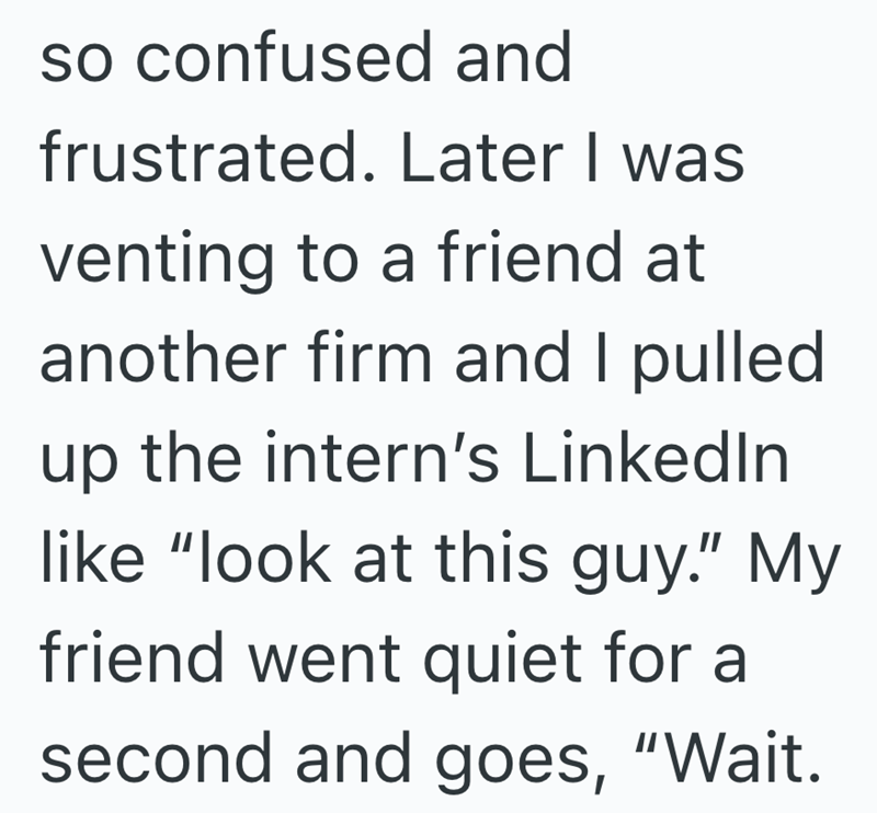 so confused and frustrated. Later I was venting to a friend at another firm and I pulled up the intern's LinkedIn like "look at this guy." My friend went quiet for a second and goes, "Wait.