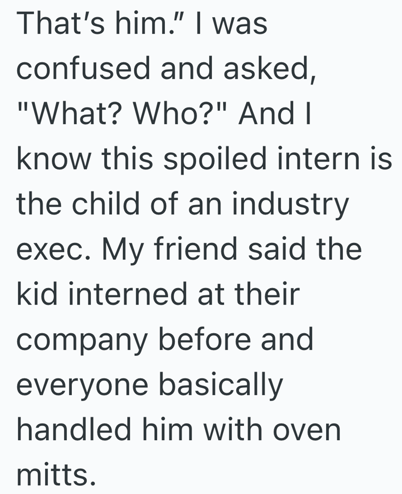 That's him." I was confused and asked, "What? Who?" And I know this spoiled intern is the child of an industry exec. My friend said the kid interned at their company before and everyone basically handled him with oven mitts.