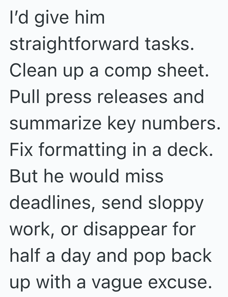 I'd give him straightforward tasks. Clean up a comp sheet. Pull press releases and summarize key numbers. Fix formatting in a deck. But he would miss deadlines, send sloppy work, or disappear for half a day and pop back up with a vague excuse.