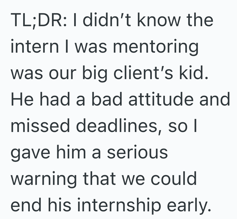 TL;DR: I didn't know the intern I was mentoring was our big client's kid. He had a bad attitude and missed deadlines, so I gave him a serious warning that we could end his internship early.