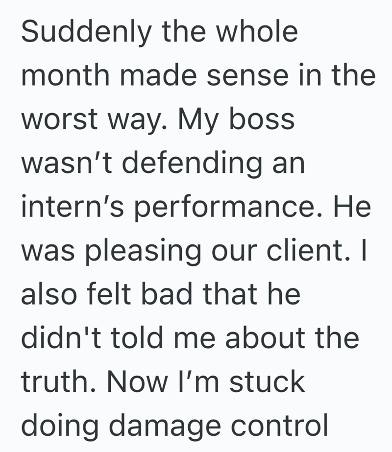 Suddenly the whole month made sense in the worst way. My boss wasn't defending an intern's performance. He was pleasing our client. I also felt bad that he didn't told me about the truth. Now I'm stuck doing damage control