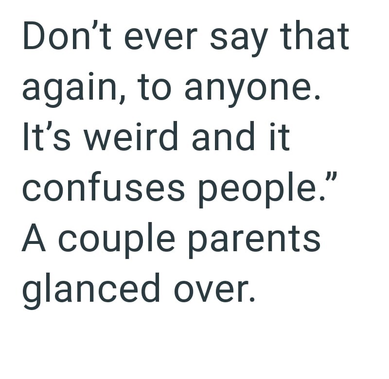 Don't ever say that again, to anyone. It's weird and it confuses people." A couple parents glanced over.