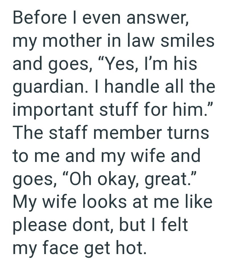 Before I even answer, my mother in law smiles and goes, "Yes, I'm his guardian. I handle all the important stuff for him." The staff member turns to me and my wife and goes, "Oh okay, great." My wife looks at me like please dont, but I felt my face get hot.