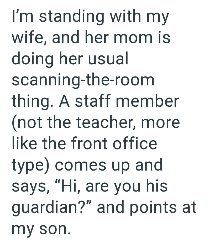 I'm standing with my wife, and her mom is doing her usual scanning-the-room thing. A staff member (not the teacher, more like the front office type) comes up and says, "Hi, are you his guardian?" and points at my son.