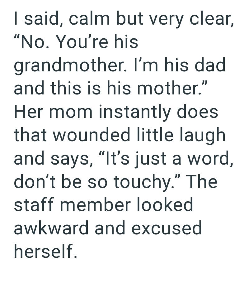 I said, calm but very clear, "No. You're his grandmother. I'm his dad and this is his mother." Her mom instantly does that wounded little laugh and says, "It's just a word, don't be so touchy." The staff member looked awkward and excused herself.