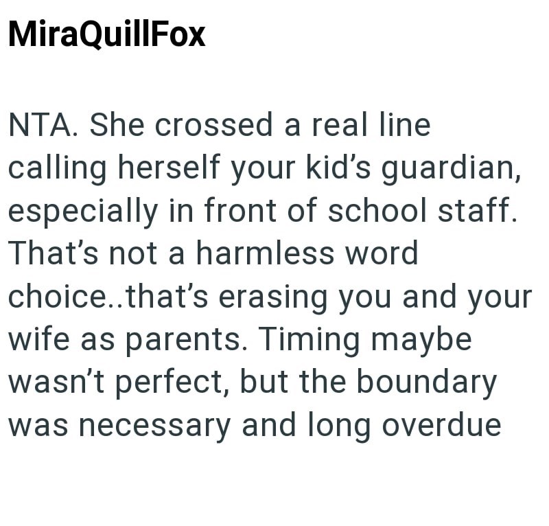 MiraQuillFox NTA. She crossed a real line calling herself your kid's guardian, especially in front of school staff. That's not a harmless word choice..that's erasing you and your wife as parents. Timing maybe wasn't perfect, but the boundary was necessary and long overdue