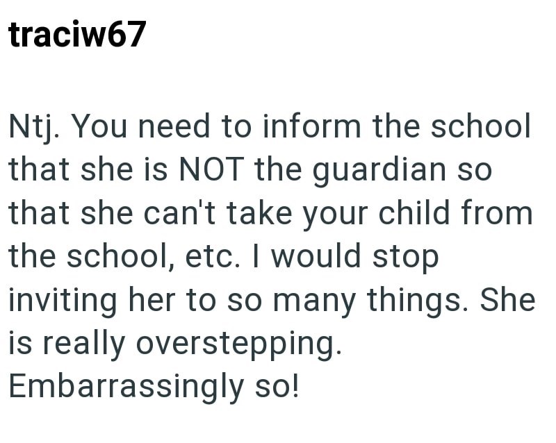traciw67 Ntj. You need to inform the school that she is NOT the guardian so that she can't take your child from the school, etc. I would stop inviting her to so many things. She is really overstepping. Embarrassingly so!
