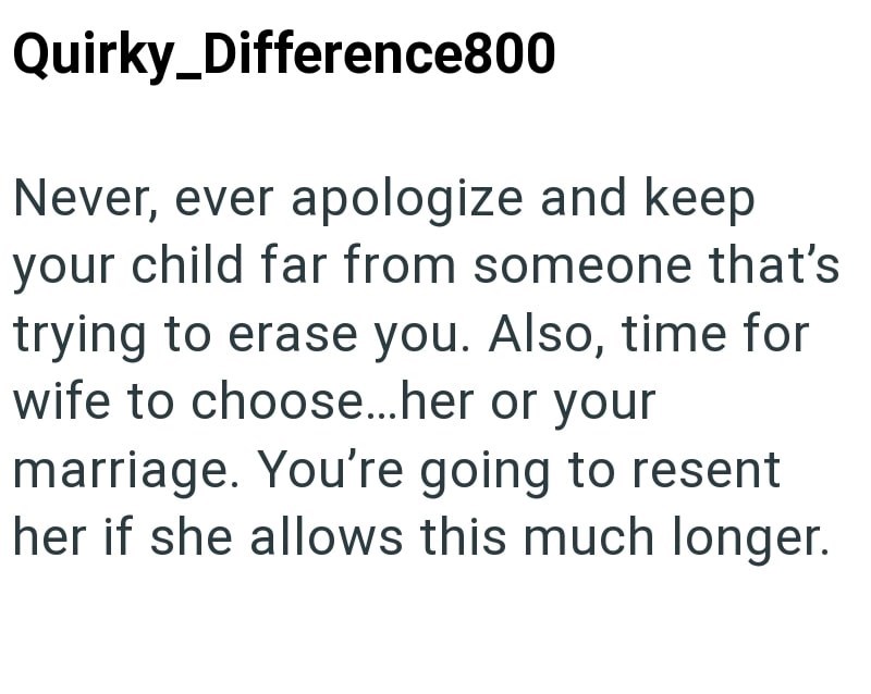 Quirky_Difference800 Never, ever apologize and keep your child far from someone that's trying to erase you. Also, time for wife to choose...her or your marriage. You're going to resent her if she allows this much longer.