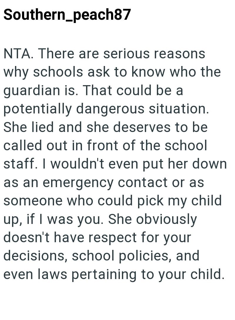 Southern_peach87 NTA. There are serious reasons why schools ask to know who the guardian is. That could be a potentially dangerous situation. She lied and she deserves to be called out in front of the school staff. I wouldn't even put her down as an emergency contact or as someone who could pick my child up, if I was you. She obviously doesn't have respect for your decisions, school policies, and even laws pertaining to your child.