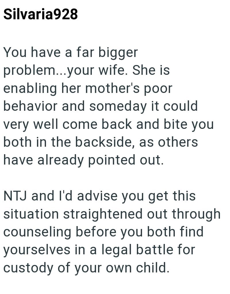 Silvaria928 You have a far bigger problem...your wife. She is enabling her mother's poor behavior and someday it could very well come back and bite you both in the backside, as others have already pointed out. NTJ and I'd advise you get this situation straightened out through counseling before you both find yourselves in a legal battle for custody of your own child.