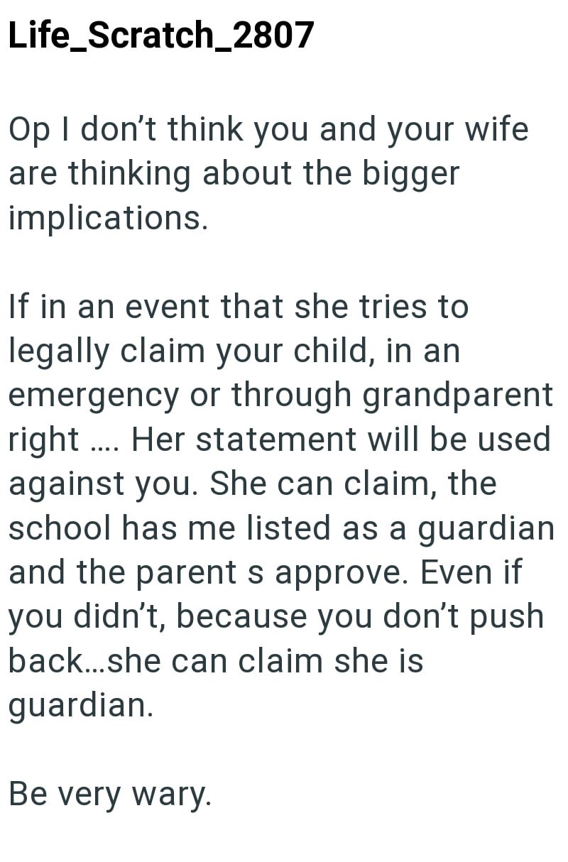 Life_Scratch_2807 Op I don't think you and your wife are thinking about the bigger implications. If in an event that she tries to legally claim your child, in an emergency or through grandparent right. Her statement will be used against you. She can claim, the school has me listed as a guardian and the parents approve. Even if you didn't, because you don't push back...she can claim she is guardian. Be very wary.